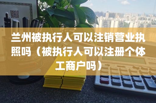 兰州被执行人可以注销营业执照吗（被执行人可以注册个体工商户吗）