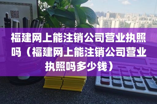 福建网上能注销公司营业执照吗（福建网上能注销公司营业执照吗多少钱）