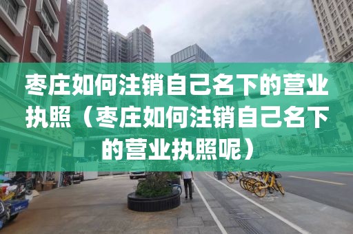 枣庄如何注销自己名下的营业执照（枣庄如何注销自己名下的营业执照呢）
