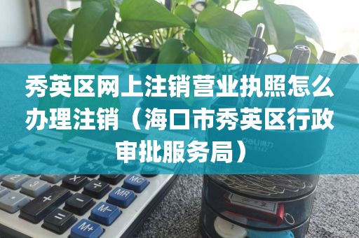秀英区网上注销营业执照怎么办理注销（海口市秀英区行政审批服务局）