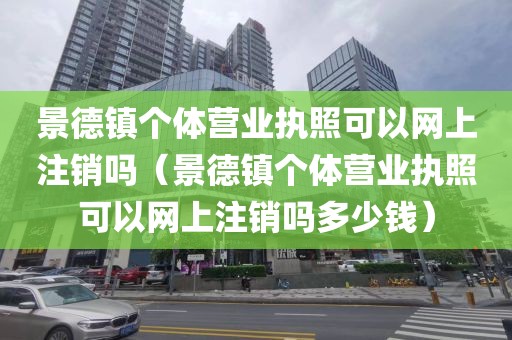 景德镇个体营业执照可以网上注销吗（景德镇个体营业执照可以网上注销吗多少钱）