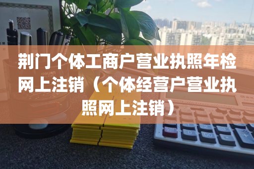 荆门个体工商户营业执照年检网上注销（个体经营户营业执照网上注销）