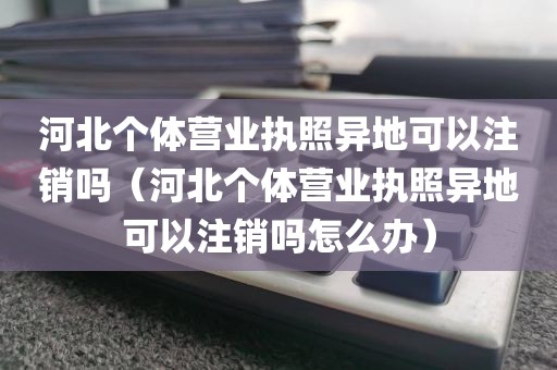 河北个体营业执照异地可以注销吗（河北个体营业执照异地可以注销吗怎么办）