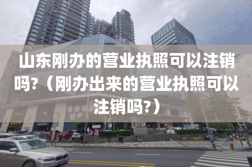 山东刚办的营业执照可以注销吗?（刚办出来的营业执照可以注销吗?）
