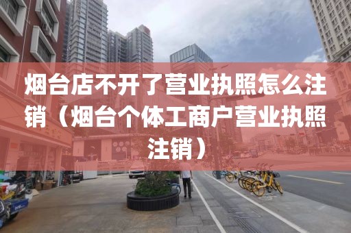 烟台店不开了营业执照怎么注销(烟台个体工商户营业执照注销)