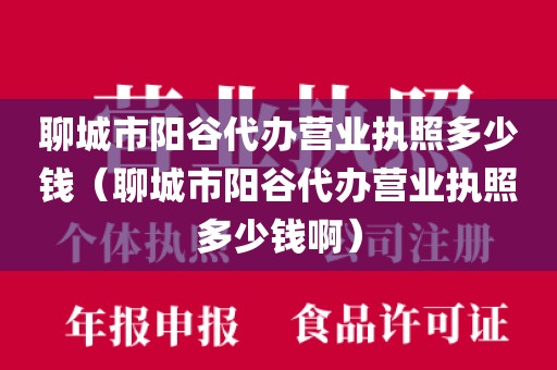 聊城市阳谷代办营业执照多少钱（聊城市阳谷代办营业执照多少钱啊）