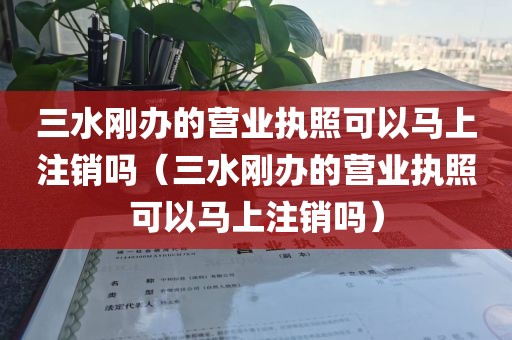三水刚办的营业执照可以马上注销吗（三水刚办的营业执照可以马上注销吗）