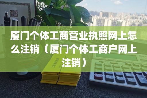 厦门个体工商营业执照网上怎么注销（厦门个体工商户网上注销）