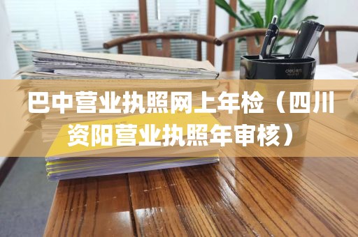 巴中营业执照网上年检（四川资阳营业执照年审核）