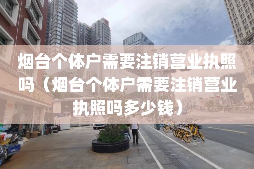 烟台个体户需要注销营业执照吗（烟台个体户需要注销营业执照吗多少钱）