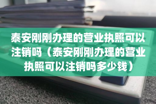 泰安刚刚办理的营业执照可以注销吗（泰安刚刚办理的营业执照可以注销吗多少钱）