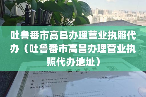 吐鲁番市高昌办理营业执照代办(吐鲁番市高昌办理营业执照代办地址)