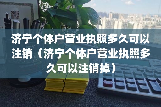 济宁个体户营业执照多久可以注销（济宁个体户营业执照多久可以注销掉）