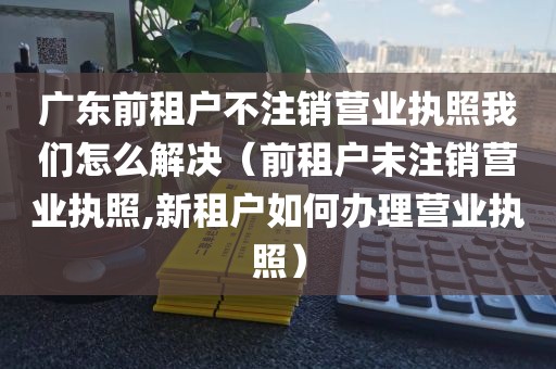 广东前租户不注销营业执照我们怎么解决(前租户未注销营业执照,新租户如何办理营业执照)