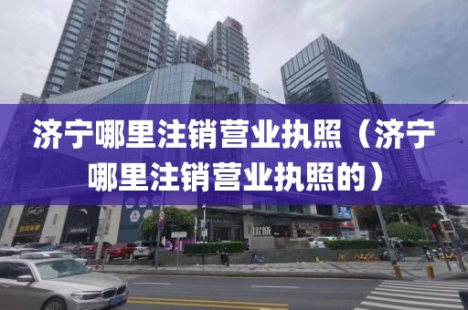 济宁哪里注销营业执照（济宁哪里注销营业执照的）