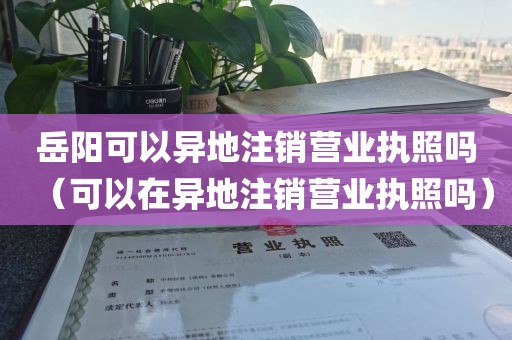 岳阳可以异地注销营业执照吗（可以在异地注销营业执照吗）