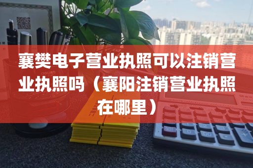 襄樊电子营业执照可以注销营业执照吗(襄阳注销营业执照在哪里)