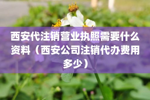 西安代注销营业执照需要什么资料（西安公司注销代办费用多少）