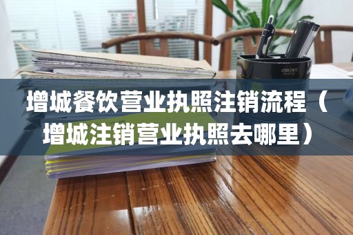 增城餐饮营业执照注销流程（增城注销营业执照去哪里）