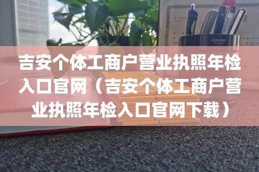 吉安个体工商户营业执照年检入口官网（吉安个体工商户营业执照年检入口官网下载）