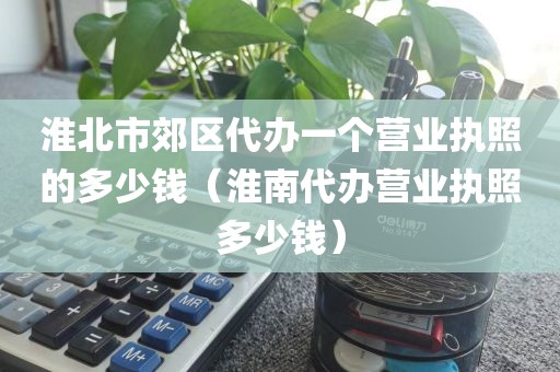 淮北市郊区代办一个营业执照的多少钱（淮南代办营业执照多少钱）