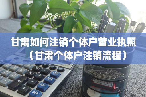 甘肃如何注销个体户营业执照（甘肃个体户注销流程）