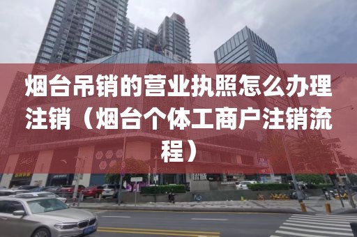 烟台吊销的营业执照怎么办理注销（烟台个体工商户注销流程）