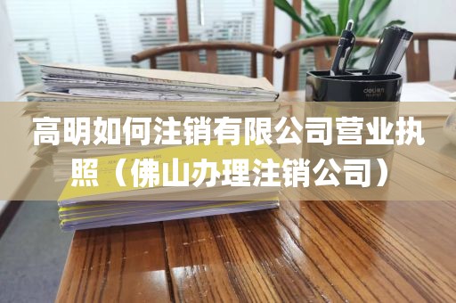 高明如何注销有限公司营业执照（佛山办理注销公司）