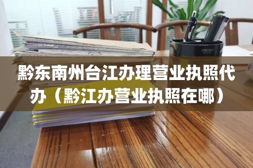 黔东南州台江办理营业执照代办(黔江办营业执照在哪)