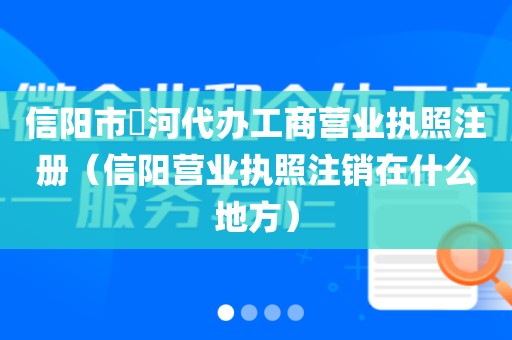信阳市浉河代办工商营业执照注册（信阳营业执照注销在什么地方）