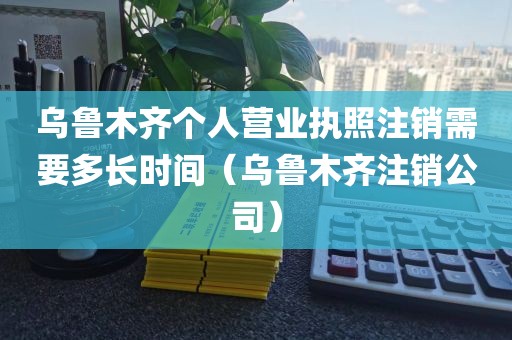 乌鲁木齐个人营业执照注销需要多长时间（乌鲁木齐注销公司）