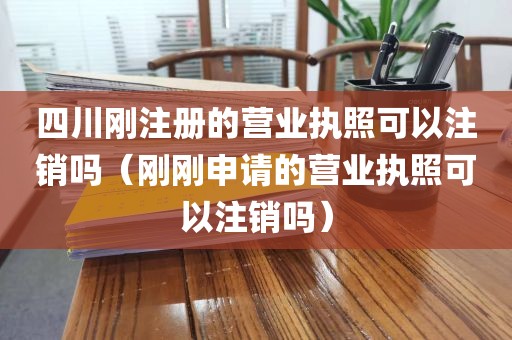四川刚注册的营业执照可以注销吗（刚刚申请的营业执照可以注销吗）