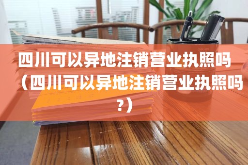 四川可以异地注销营业执照吗（四川可以异地注销营业执照吗?）