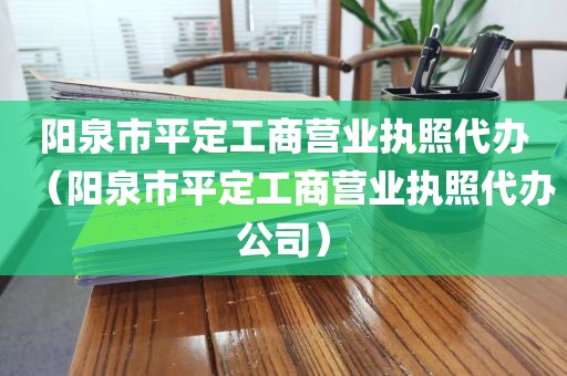 阳泉市平定工商营业执照代办（阳泉市平定工商营业执照代办公司）