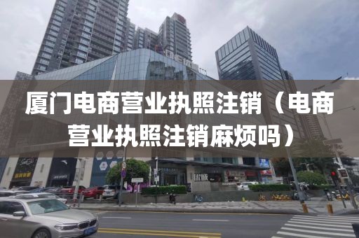 厦门电商营业执照注销（电商营业执照注销麻烦吗）