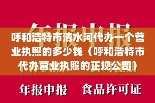 呼和浩特市清水河代办一个营业执照的多少钱(呼和浩特市代办营业执照的正规公司)