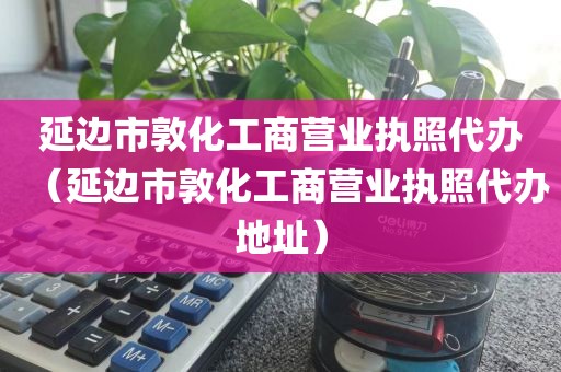延边市敦化工商营业执照代办（延边市敦化工商营业执照代办地址）