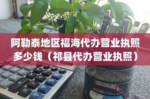 阿勒泰地区福海代办营业执照多少钱（祁县代办营业执照）