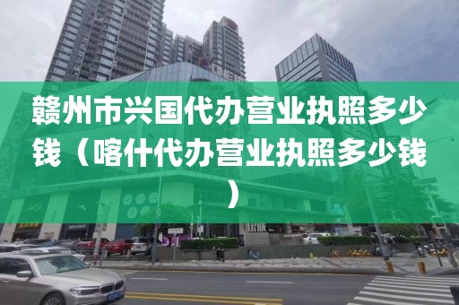 赣州市兴国代办营业执照多少钱（喀什代办营业执照多少钱）