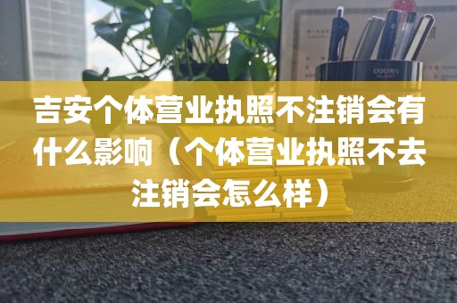 吉安个体营业执照不注销会有什么影响（个体营业执照不去注销会怎么样）