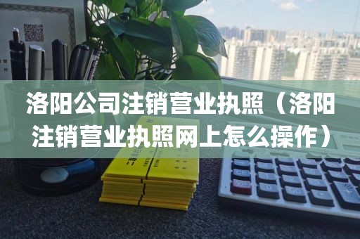 洛阳公司注销营业执照（洛阳注销营业执照网上怎么操作）