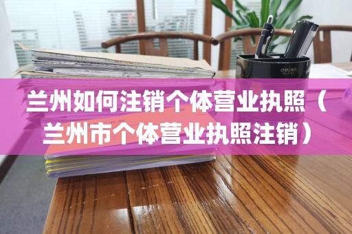 兰州如何注销个体营业执照（兰州市个体营业执照注销）