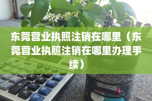 东莞营业执照注销在哪里（东莞营业执照注销在哪里办理手续）