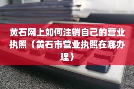 黄石网上如何注销自己的营业执照（黄石市营业执照在哪办理）