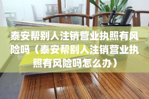 泰安帮别人注销营业执照有风险吗（泰安帮别人注销营业执照有风险吗怎么办）
