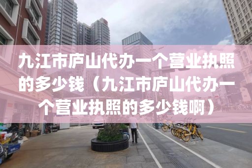 九江市庐山代办一个营业执照的多少钱（九江市庐山代办一个营业执照的多少钱啊）