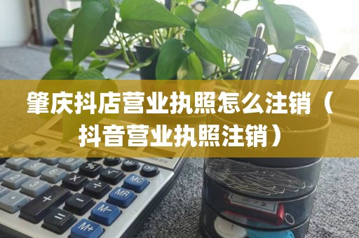 肇庆抖店营业执照怎么注销（抖音营业执照注销）