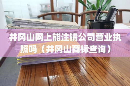 井冈山网上能注销公司营业执照吗（井冈山商标查询）