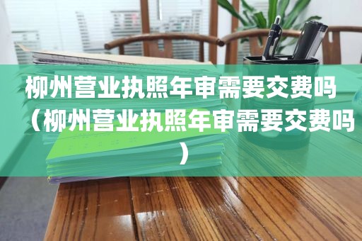 柳州营业执照年审需要交费吗（柳州营业执照年审需要交费吗）