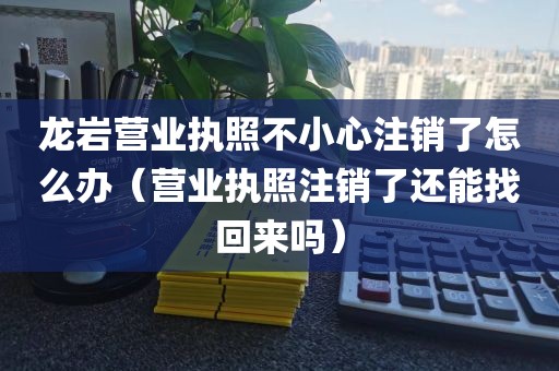 龙岩营业执照不小心注销了怎么办（营业执照注销了还能找回来吗）